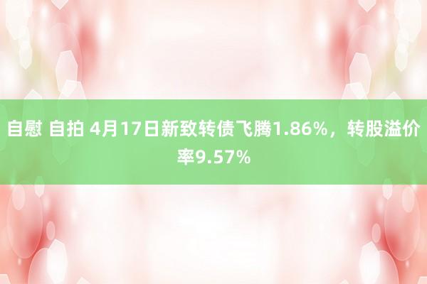自慰 自拍 4月17日新致转债飞腾1.86%，转股溢价率9.57%