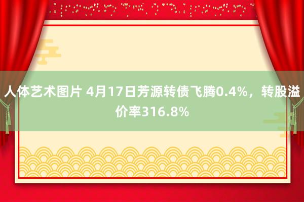 人体艺术图片 4月17日芳源转债飞腾0.4%，转股溢价率316.8%