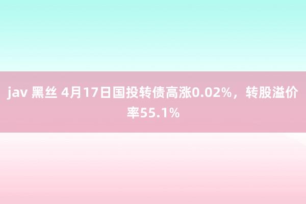 jav 黑丝 4月17日国投转债高涨0.02%，转股溢价率55.1%