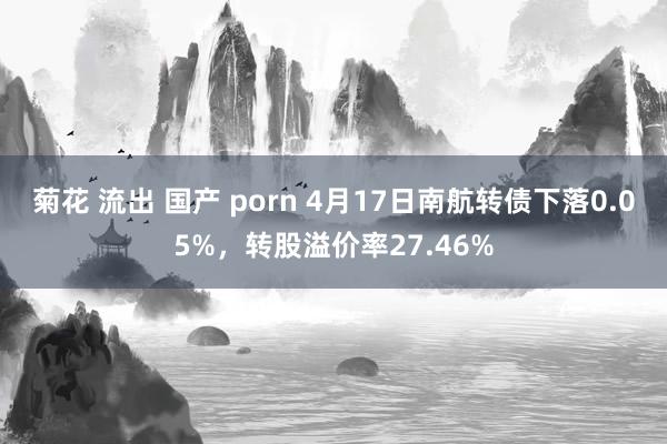 菊花 流出 国产 porn 4月17日南航转债下落0.05%，转股溢价率27.46%