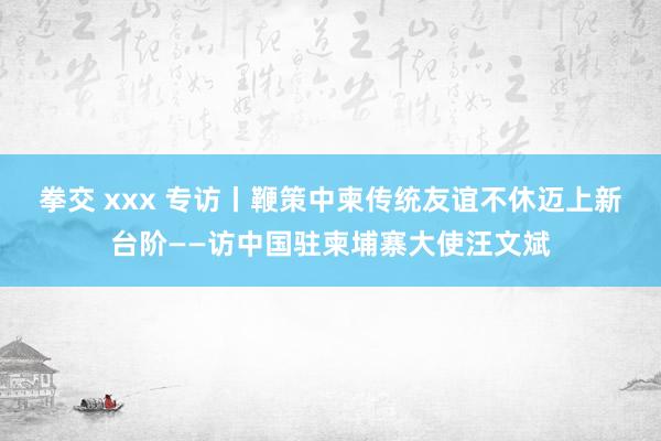 拳交 xxx 专访丨鞭策中柬传统友谊不休迈上新台阶——访中国驻柬埔寨大使汪文斌