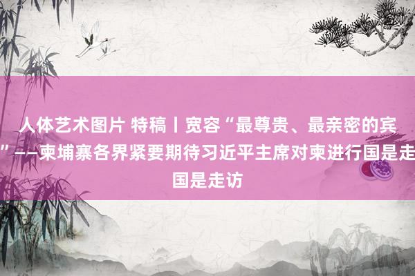 人体艺术图片 特稿丨宽容“最尊贵、最亲密的宾客”——柬埔寨各界紧要期待习近平主席对柬进行国是走访