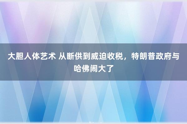 大胆人体艺术 从断供到威迫收税，特朗普政府与哈佛闹大了