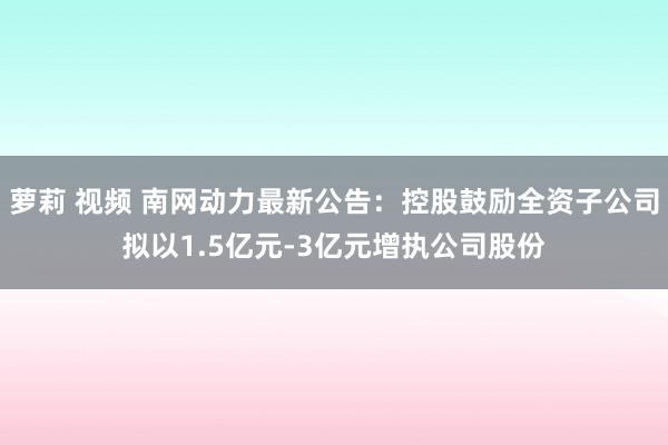 萝莉 视频 南网动力最新公告：控股鼓励全资子公司拟以1.5亿元-3亿元增执公司股份