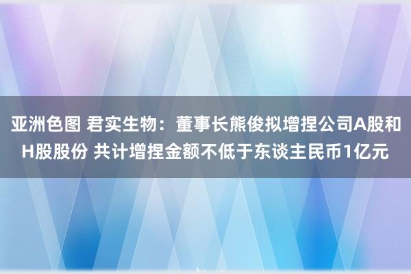 亚洲色图 君实生物：董事长熊俊拟增捏公司A股和H股股份 共计增捏金额不低于东谈主民币1亿元