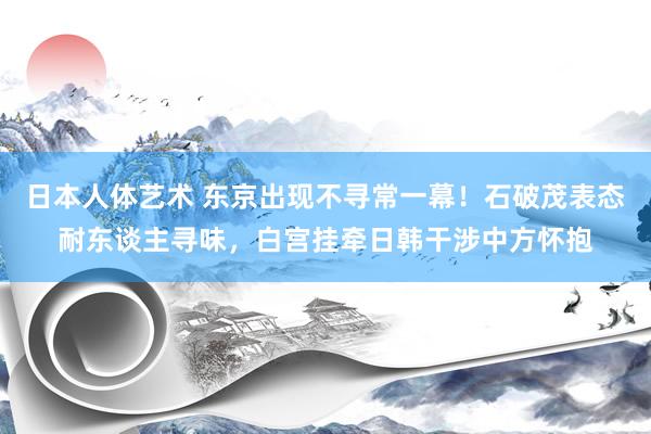 日本人体艺术 东京出现不寻常一幕!石破茂表态耐东谈主寻味,白宫挂牵日韩干涉中方怀抱