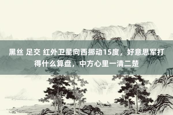 黑丝 足交 红外卫星向西挪动15度，好意思军打得什么算盘，中方心里一清二楚
