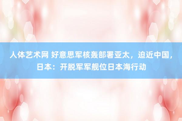 人体艺术网 好意思军核轰部署亚太，迫近中国，日本：开脱军军舰位日本海行动