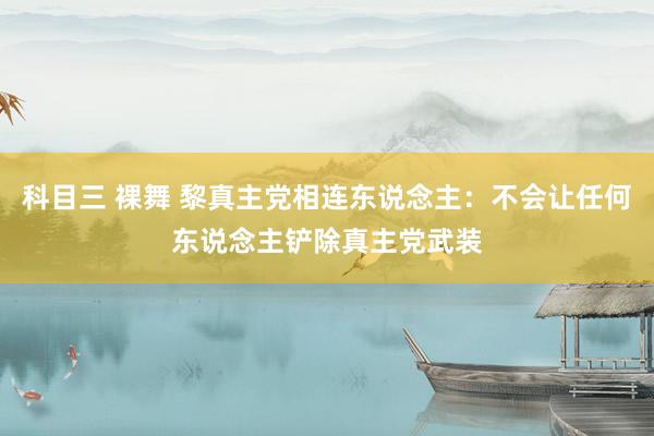 科目三 裸舞 黎真主党相连东说念主：不会让任何东说念主铲除真主党武装
