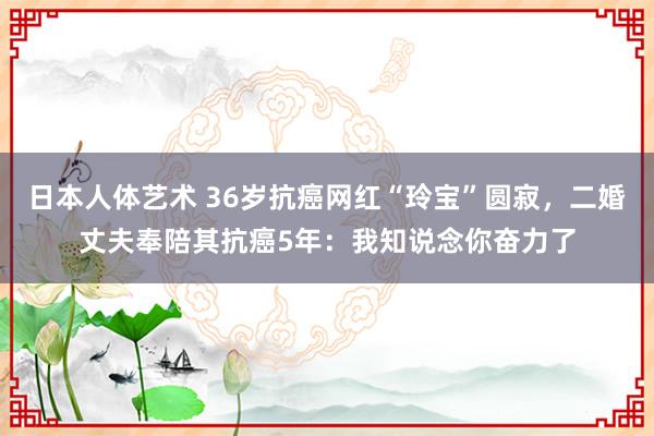 日本人体艺术 36岁抗癌网红“玲宝”圆寂，二婚丈夫奉陪其抗癌5年：我知说念你奋力了