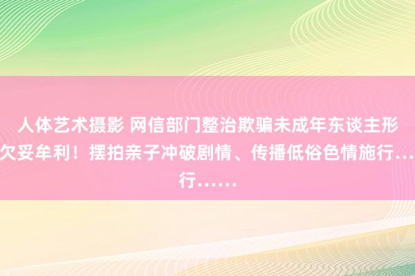 人体艺术摄影 网信部门整治欺骗未成年东谈主形象欠妥牟利！摆拍亲子冲破剧情、传播低俗色情施行……