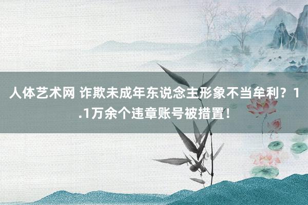 人体艺术网 诈欺未成年东说念主形象不当牟利？1.1万余个违章账号被措置！