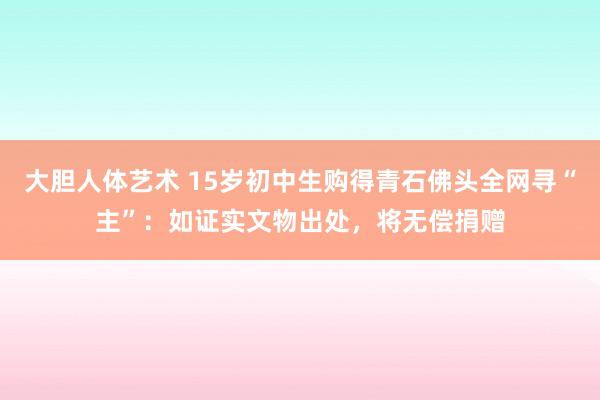 大胆人体艺术 15岁初中生购得青石佛头全网寻“主”：如证实文物出处，将无偿捐赠