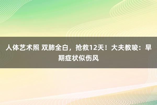 人体艺术照 双肺全白，抢救12天！大夫教唆：早期症状似伤风