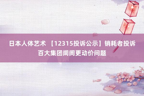 日本人体艺术 【12315投诉公示】销耗者投诉百大集团阛阓更动价问题