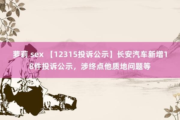 萝莉 sex 【12315投诉公示】长安汽车新增18件投诉公示，涉终点他质地问题等
