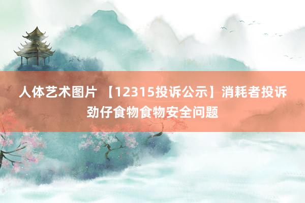人体艺术图片 【12315投诉公示】消耗者投诉劲仔食物食物安全问题