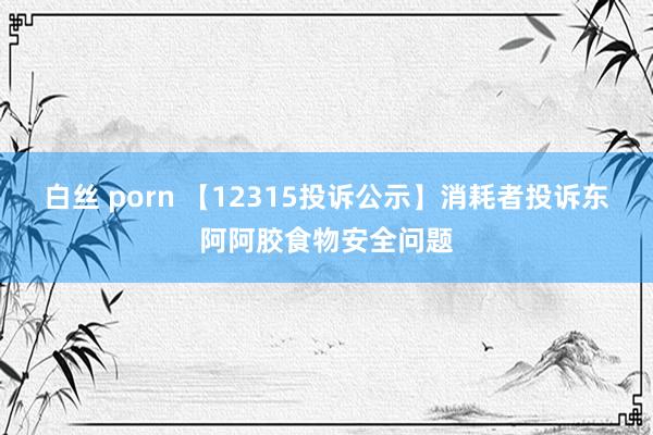 白丝 porn 【12315投诉公示】消耗者投诉东阿阿胶食物安全问题