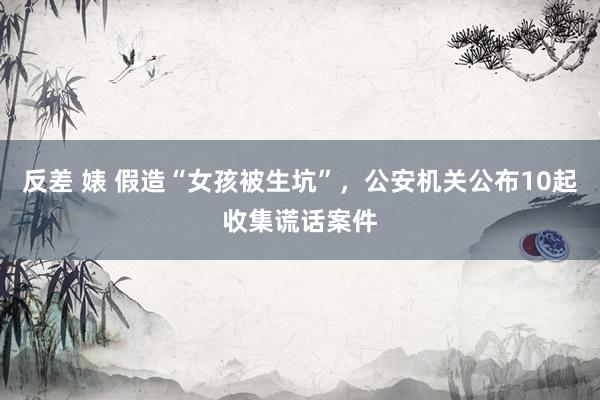 反差 婊 假造“女孩被生坑”，公安机关公布10起收集谎话案件