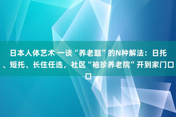 日本人体艺术 一谈“养老题”的N种解法：日托、短托、长住任选，社区“袖珍养老院”开到家门口