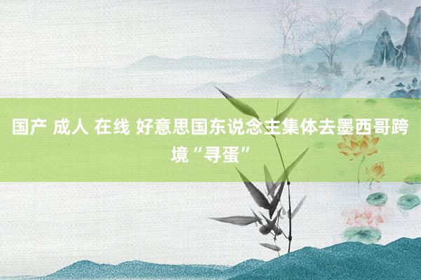 国产 成人 在线 好意思国东说念主集体去墨西哥跨境“寻蛋”