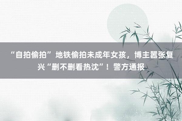 “自拍偷拍” 地铁偷拍未成年女孩，博主嚣张复兴“删不删看热沈”！警方通报