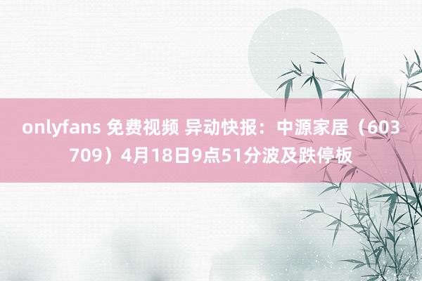 onlyfans 免费视频 异动快报：中源家居（603709）4月18日9点51分波及跌停板
