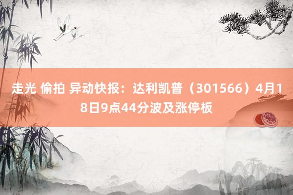 走光 偷拍 异动快报：达利凯普（301566）4月18日9点44分波及涨停板