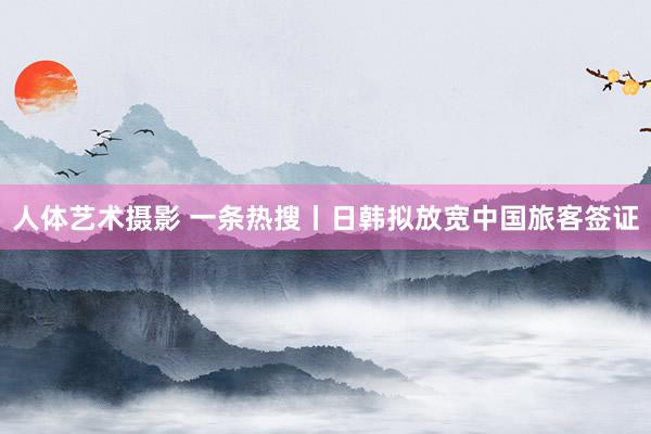 人体艺术摄影 一条热搜丨日韩拟放宽中国旅客签证