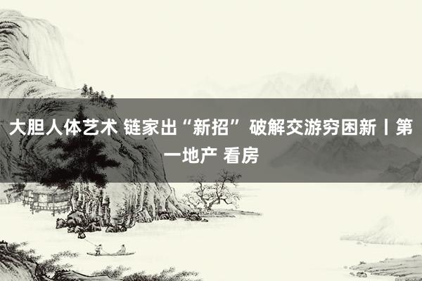 大胆人体艺术 链家出“新招” 破解交游穷困新丨第一地产 看房