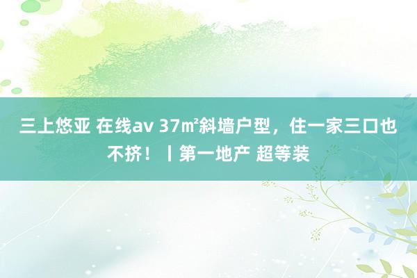 三上悠亚 在线av 37㎡斜墙户型，住一家三口也不挤！丨第一地产 超等装