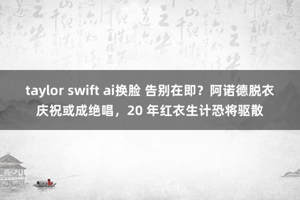 taylor swift ai换脸 告别在即？阿诺德脱衣庆祝或成绝唱，20 年红衣生计恐将驱散