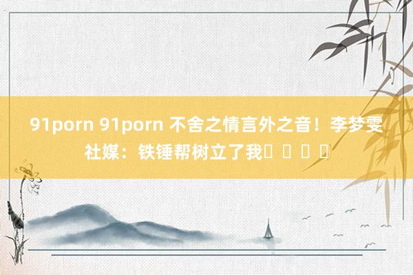 91porn 91porn 不舍之情言外之音！李梦雯社媒：铁锤帮树立了我⚒️❤️