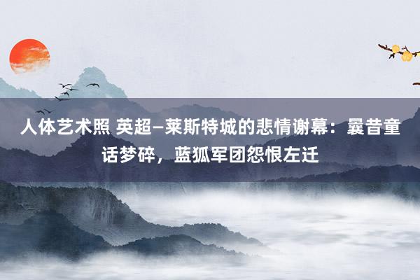 人体艺术照 英超—莱斯特城的悲情谢幕：曩昔童话梦碎，蓝狐军团怨恨左迁