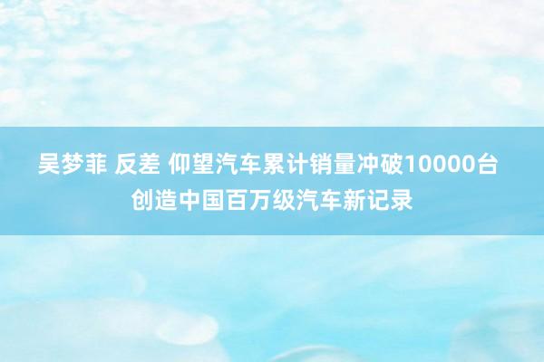 吴梦菲 反差 仰望汽车累计销量冲破10000台 创造中国百万级汽车新记录