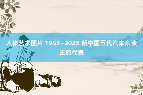 人体艺术图片 1953—2025 新中国五代汽车东谈主的代表