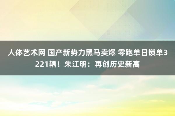 人体艺术网 国产新势力黑马卖爆 零跑单日锁单3221辆！朱江明：再创历史新高