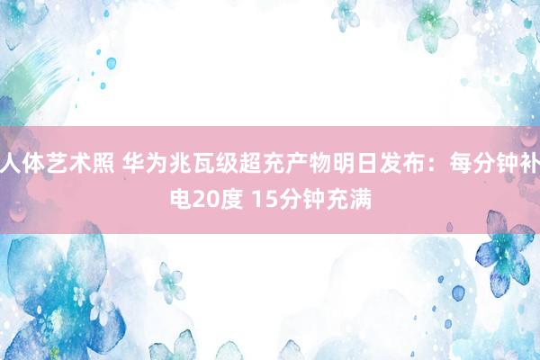 人体艺术照 华为兆瓦级超充产物明日发布：每分钟补电20度 15分钟充满