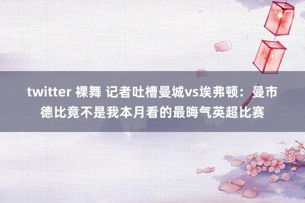 twitter 裸舞 记者吐槽曼城vs埃弗顿：曼市德比竟不是我本月看的最晦气英超比赛