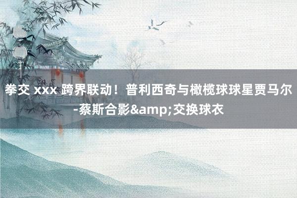 拳交 xxx 跨界联动！普利西奇与橄榄球球星贾马尔-蔡斯合影&交换球衣