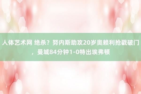 人体艺术网 绝杀？努内斯助攻20岁奥赖利抢戳破门，曼城84分钟1-0特出埃弗顿