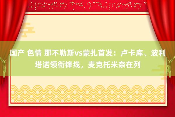 国产 色情 那不勒斯vs蒙扎首发：卢卡库、波利塔诺领衔锋线，麦克托米奈在列