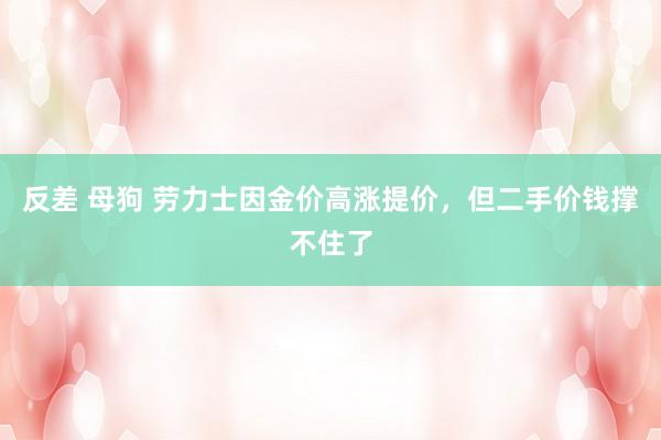 反差 母狗 劳力士因金价高涨提价，但二手价钱撑不住了