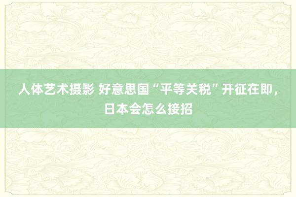 人体艺术摄影 好意思国“平等关税”开征在即，日本会怎么接招