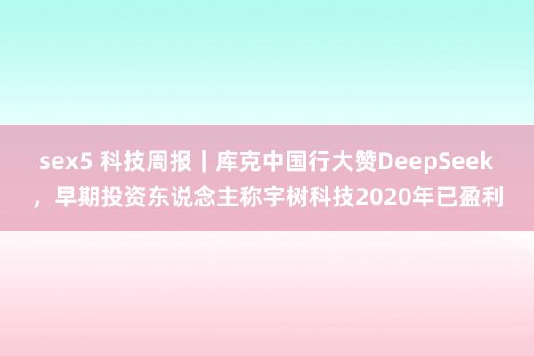 sex5 科技周报｜库克中国行大赞DeepSeek，早期投资东说念主称宇树科技2020年已盈利