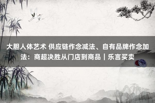 大胆人体艺术 供应链作念减法、自有品牌作念加法：商超决胜从门店到商品｜乐言买卖