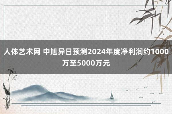 人体艺术网 中旭异日预测2024年度净利润约1000万至5000万元