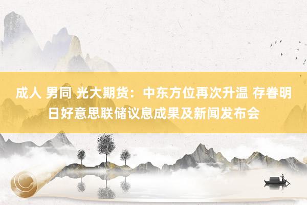 成人 男同 光大期货：中东方位再次升温 存眷明日好意思联储议息成果及新闻发布会