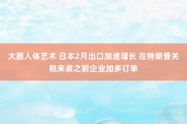 大胆人体艺术 日本2月出口加速增长 在特朗普关税来袭之前企业加多订单
