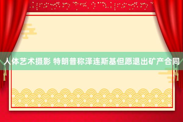 人体艺术摄影 特朗普称泽连斯基但愿退出矿产合同
